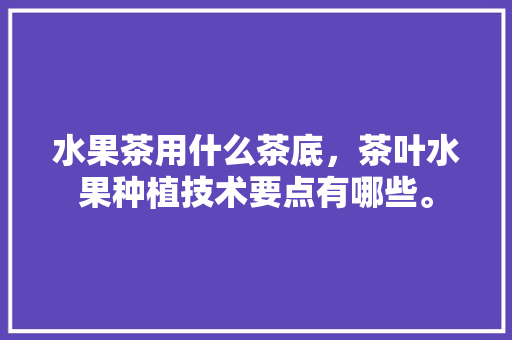 水果茶用什么茶底，茶叶水果种植技术要点有哪些。 水果茶用什么茶底，茶叶水果种植技术要点有哪些。 土壤施肥