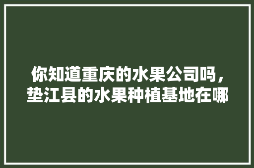 你知道重庆的水果公司吗，垫江县的水果种植基地在哪里。 你知道重庆的水果公司吗，垫江县的水果种植基地在哪里。 水果种植