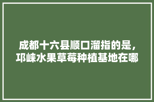 成都十六县顺口溜指的是，邛崃水果草莓种植基地在哪里。 成都十六县顺口溜指的是，邛崃水果草莓种植基地在哪里。 蔬菜种植