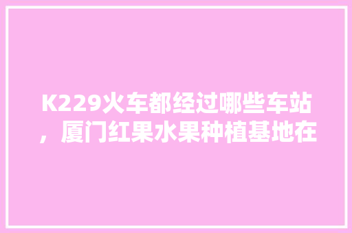 K229火车都经过哪些车站，厦门红果水果种植基地在哪里。 K229火车都经过哪些车站，厦门红果水果种植基地在哪里。 蔬菜种植