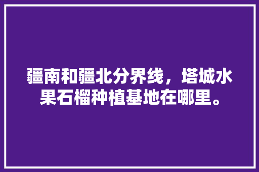 疆南和疆北分界线，塔城水果石榴种植基地在哪里。 疆南和疆北分界线，塔城水果石榴种植基地在哪里。 土壤施肥