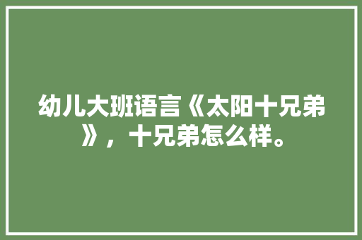 幼儿大班语言《太阳十兄弟》，十兄弟怎么样。 幼儿大班语言《太阳十兄弟》，十兄弟怎么样。 土壤施肥