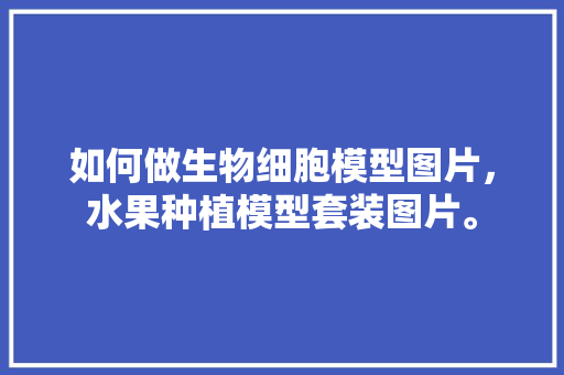 如何做生物细胞模型图片，水果种植模型套装图片。 如何做生物细胞模型图片，水果种植模型套装图片。 蔬菜种植