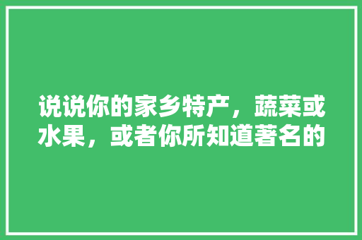 说说你的家乡特产，蔬菜或水果，或者你所知道著名的水果、蔬菜有哪些，特色种植水果推荐理由怎么写。 说说你的家乡特产，蔬菜或水果，或者你所知道著名的水果、蔬菜有哪些，特色种植水果推荐理由怎么写。 畜牧养殖