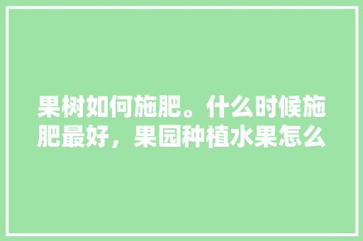 果树如何施肥。什么时候施肥最好，果园种植水果怎么施肥视频。 果树如何施肥。什么时候施肥最好，果园种植水果怎么施肥视频。 土壤施肥