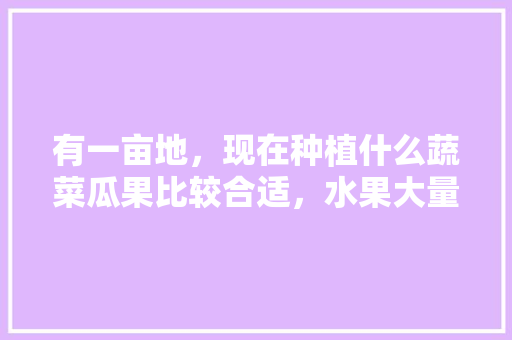 有一亩地，现在种植什么蔬菜瓜果比较合适，水果大量种植的危害。 有一亩地，现在种植什么蔬菜瓜果比较合适，水果大量种植的危害。 土壤施肥