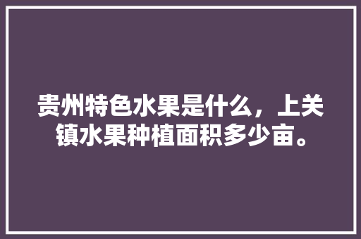 贵州特色水果是什么，上关镇水果种植面积多少亩。 贵州特色水果是什么，上关镇水果种植面积多少亩。 土壤施肥