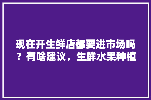 现在开生鲜店都要进市场吗？有啥建议，生鲜水果种植视频教程。 现在开生鲜店都要进市场吗？有啥建议，生鲜水果种植视频教程。 畜牧养殖