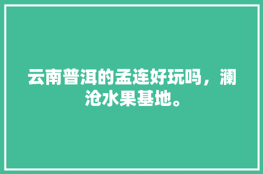 云南普洱的孟连好玩吗，澜沧水果基地。 云南普洱的孟连好玩吗，澜沧水果基地。 土壤施肥