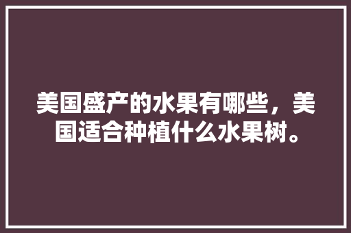 美国盛产的水果有哪些，美国适合种植什么水果树。 美国盛产的水果有哪些，美国适合种植什么水果树。 家禽养殖