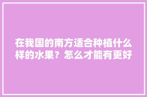 在我国的南方适合种植什么样的水果？怎么才能有更好的收成，种植水果盆栽南方还是北方。 在我国的南方适合种植什么样的水果？怎么才能有更好的收成，种植水果盆栽南方还是北方。 家禽养殖