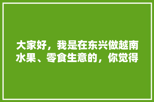 大家好，我是在东兴做越南水果、零食生意的，你觉得什么比较好卖，东兴冬季水果种植时间。 大家好，我是在东兴做越南水果、零食生意的，你觉得什么比较好卖，东兴冬季水果种植时间。 蔬菜种植