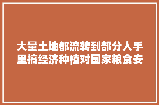 大量土地都流转到部分人手里搞经济种植对国家粮食安全有影响吗，土地流转水果种植政策文件。 大量土地都流转到部分人手里搞经济种植对国家粮食安全有影响吗，土地流转水果种植政策文件。 土壤施肥