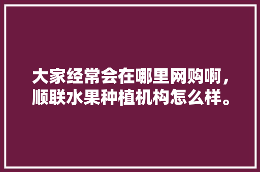 大家经常会在哪里网购啊，顺联水果种植机构怎么样。 大家经常会在哪里网购啊，顺联水果种植机构怎么样。 水果种植