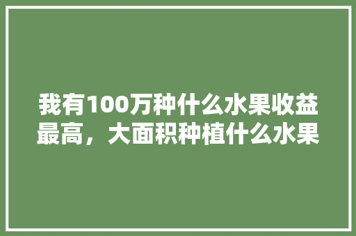 我有100万种什么水果收益最高，大面积种植什么水果好吃呢。 我有100万种什么水果收益最高，大面积种植什么水果好吃呢。 家禽养殖