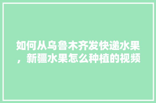 如何从乌鲁木齐发快递水果，新疆水果怎么种植的视频。 如何从乌鲁木齐发快递水果，新疆水果怎么种植的视频。 蔬菜种植