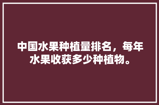 中国水果种植量排名，每年水果收获多少种植物。 中国水果种植量排名，每年水果收获多少种植物。 水果种植