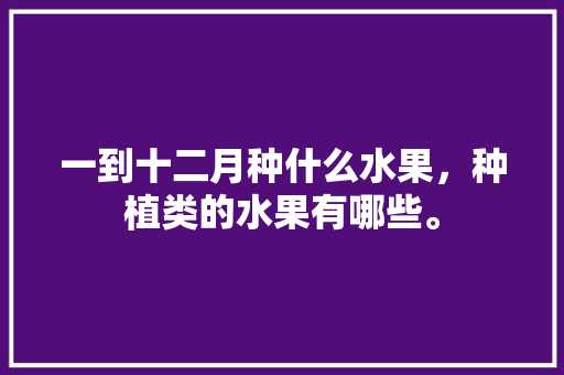 一到十二月种什么水果，种植类的水果有哪些。 一到十二月种什么水果，种植类的水果有哪些。 水果种植