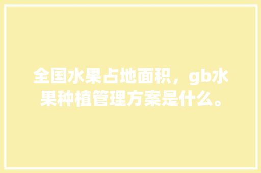 全国水果占地面积，gb水果种植管理方案是什么。 全国水果占地面积，gb水果种植管理方案是什么。 水果种植