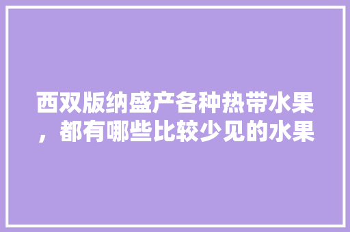 西双版纳盛产各种热带水果，都有哪些比较少见的水果，云南勐海种植水果甘蔗基地。 西双版纳盛产各种热带水果，都有哪些比较少见的水果，云南勐海种植水果甘蔗基地。 蔬菜种植