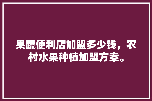 果蔬便利店加盟多少钱，农村水果种植加盟方案。 果蔬便利店加盟多少钱，农村水果种植加盟方案。 畜牧养殖