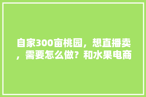 自家300亩桃园，想直播卖，需要怎么做？和水果电商怎样合作，新品水果种植基地。 自家300亩桃园，想直播卖，需要怎么做？和水果电商怎样合作，新品水果种植基地。 畜牧养殖