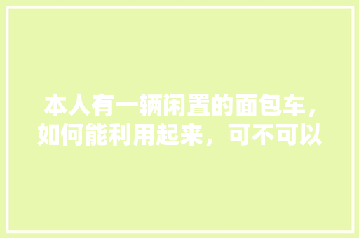 本人有一辆闲置的面包车，如何能利用起来，可不可以给出点主意，闲置水果种植方案怎么写。 本人有一辆闲置的面包车，如何能利用起来，可不可以给出点主意，闲置水果种植方案怎么写。 土壤施肥