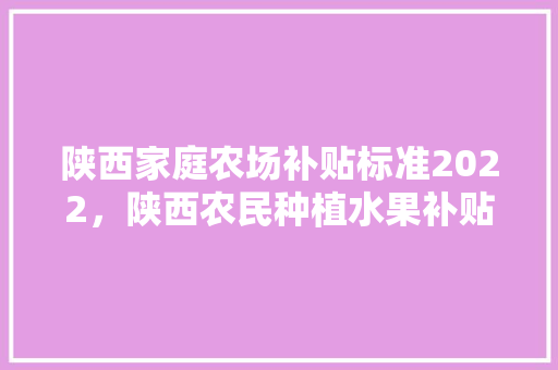 陕西家庭农场补贴标准2022，陕西农民种植水果补贴政策。 陕西家庭农场补贴标准2022，陕西农民种植水果补贴政策。 家禽养殖