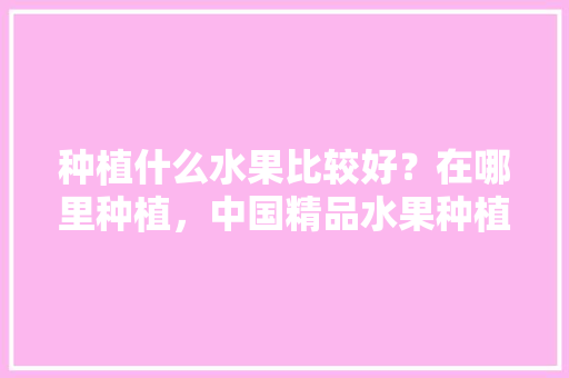 种植什么水果比较好？在哪里种植，中国精品水果种植基地。 种植什么水果比较好？在哪里种植，中国精品水果种植基地。 水果种植