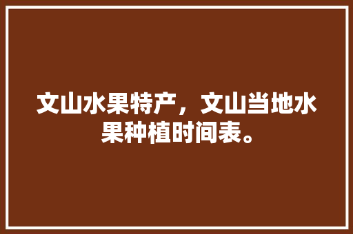 文山水果特产，文山当地水果种植时间表。 文山水果特产，文山当地水果种植时间表。 水果种植