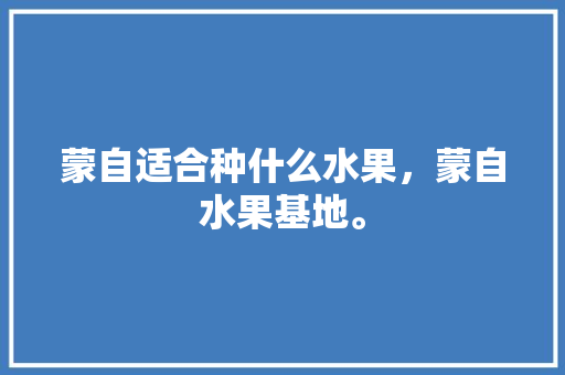 蒙自适合种什么水果，蒙自水果基地。 蒙自适合种什么水果，蒙自水果基地。 土壤施肥