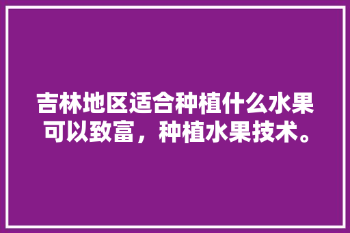 吉林地区适合种植什么水果可以致富，种植水果技术。 吉林地区适合种植什么水果可以致富，种植水果技术。 水果种植