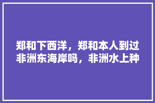 郑和下西洋，郑和本人到过非洲东海岸吗，非洲水上种植水果有哪些。 郑和下西洋，郑和本人到过非洲东海岸吗，非洲水上种植水果有哪些。 土壤施肥