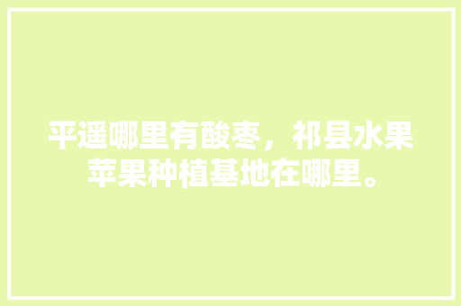 平遥哪里有酸枣，祁县水果苹果种植基地在哪里。 平遥哪里有酸枣，祁县水果苹果种植基地在哪里。 家禽养殖