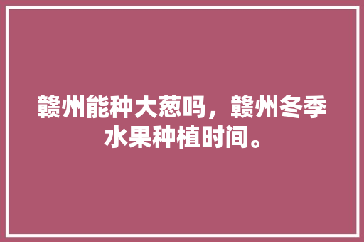 赣州能种大葱吗，赣州冬季水果种植时间。 赣州能种大葱吗，赣州冬季水果种植时间。 家禽养殖