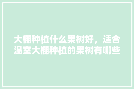 大棚种植什么果树好，适合温室大棚种植的果树有哪些，现在水果大棚种植什么好。 大棚种植什么果树好，适合温室大棚种植的果树有哪些，现在水果大棚种植什么好。 蔬菜种植