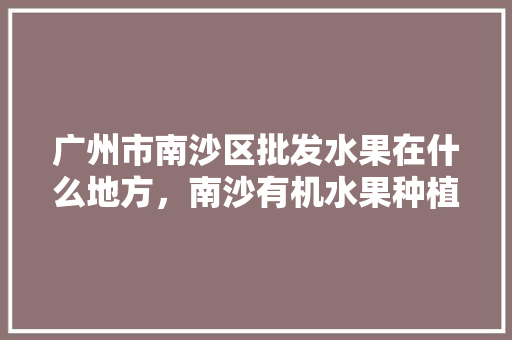 广州市南沙区批发水果在什么地方，南沙有机水果种植基地在哪里。 广州市南沙区批发水果在什么地方，南沙有机水果种植基地在哪里。 畜牧养殖