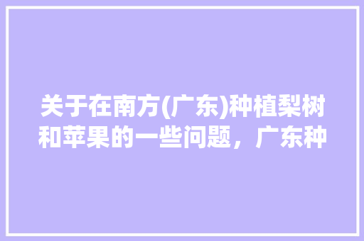 关于在南方(广东)种植梨树和苹果的一些问题，广东种植梨子 水果基地。 关于在南方(广东)种植梨树和苹果的一些问题，广东种植梨子 水果基地。 土壤施肥