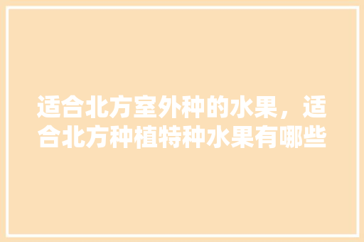 适合北方室外种的水果，适合北方种植特种水果有哪些。 适合北方室外种的水果，适合北方种植特种水果有哪些。 家禽养殖