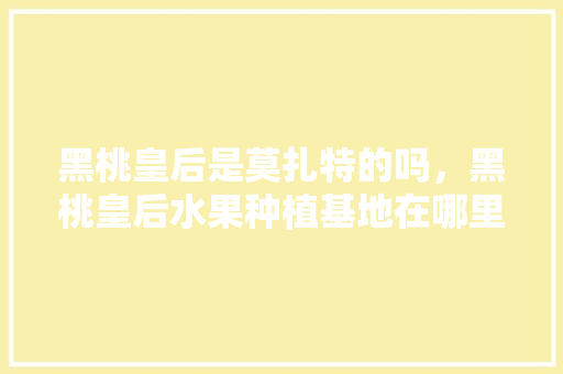 黑桃皇后是莫扎特的吗，黑桃皇后水果种植基地在哪里。 黑桃皇后是莫扎特的吗，黑桃皇后水果种植基地在哪里。 蔬菜种植