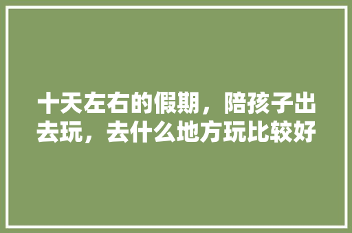 十天左右的假期，陪孩子出去玩，去什么地方玩比较好，请大神指点迷津，感谢感谢😄，重庆武隆水果种植基地。 十天左右的假期，陪孩子出去玩，去什么地方玩比较好，请大神指点迷津，感谢感谢😄，重庆武隆水果种植基地。 蔬菜种植