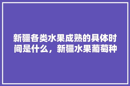 新疆各类水果成熟的具体时间是什么，新疆水果葡萄种植时间表。 新疆各类水果成熟的具体时间是什么，新疆水果葡萄种植时间表。 蔬菜种植