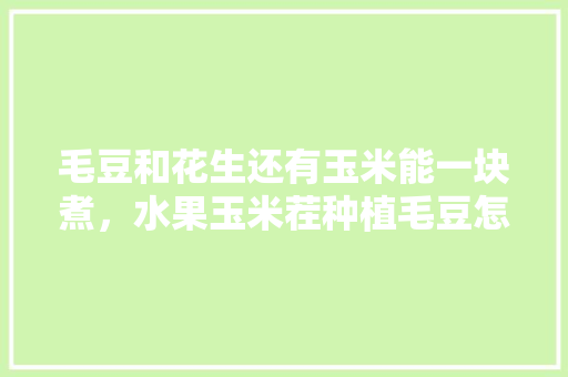 毛豆和花生还有玉米能一块煮，水果玉米茬种植毛豆怎么种。 毛豆和花生还有玉米能一块煮，水果玉米茬种植毛豆怎么种。 水果种植