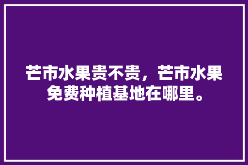 芒市水果贵不贵，芒市水果免费种植基地在哪里。 芒市水果贵不贵，芒市水果免费种植基地在哪里。 畜牧养殖