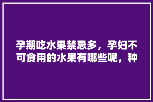 孕期吃水果禁忌多，孕妇不可食用的水果有哪些呢，种植水果有什么忌讳吗。 孕期吃水果禁忌多，孕妇不可食用的水果有哪些呢，种植水果有什么忌讳吗。 土壤施肥