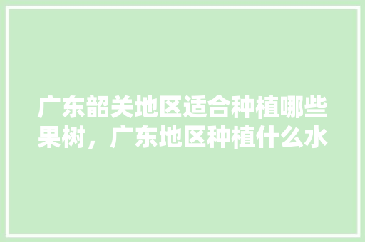 广东韶关地区适合种植哪些果树，广东地区种植什么水果最适应。 广东韶关地区适合种植哪些果树，广东地区种植什么水果最适应。 蔬菜种植