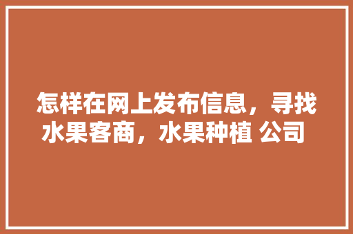 怎样在网上发布信息，寻找水果客商，水果种植 公司 邮箱地址。 怎样在网上发布信息，寻找水果客商，水果种植 公司 邮箱地址。 土壤施肥