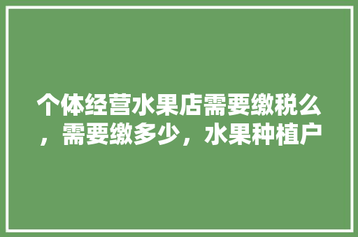 个体经营水果店需要缴税么，需要缴多少，水果种植户开票税率是多少。 个体经营水果店需要缴税么，需要缴多少，水果种植户开票税率是多少。 畜牧养殖