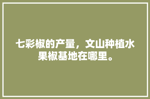 七彩椒的产量，文山种植水果椒基地在哪里。 七彩椒的产量，文山种植水果椒基地在哪里。 蔬菜种植