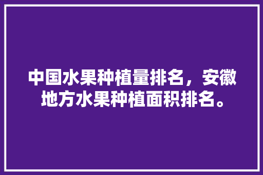 中国水果种植量排名，安徽地方水果种植面积排名。 中国水果种植量排名，安徽地方水果种植面积排名。 蔬菜种植